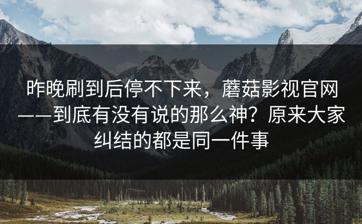 昨晚刷到后停不下来，蘑菇影视官网——到底有没有说的那么神？原来大家纠结的都是同一件事