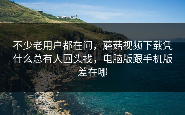 不少老用户都在问，蘑菇视频下载凭什么总有人回头找，电脑版跟手机版差在哪