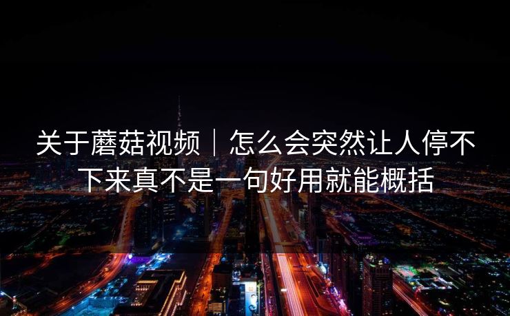关于蘑菇视频｜怎么会突然让人停不下来真不是一句好用就能概括