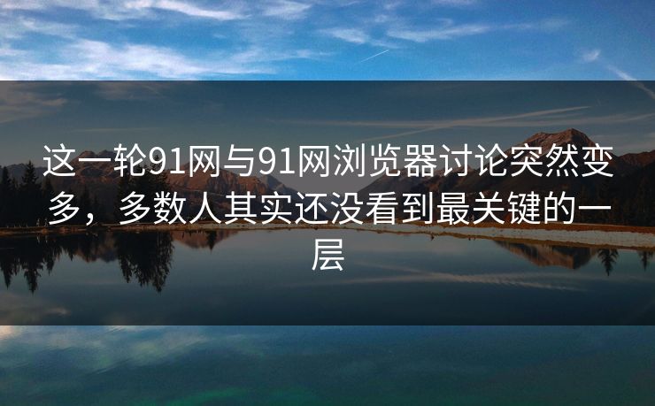 这一轮91网与91网浏览器讨论突然变多，多数人其实还没看到最关键的一层