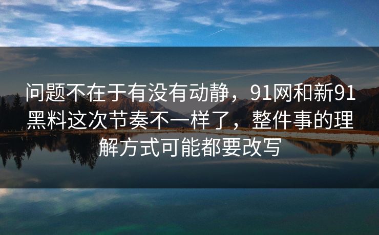 问题不在于有没有动静，91网和新91黑料这次节奏不一样了，整件事的理解方式可能都要改写