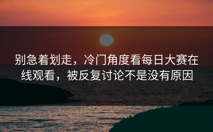 别急着划走，冷门角度看每日大赛在线观看，被反复讨论不是没有原因
