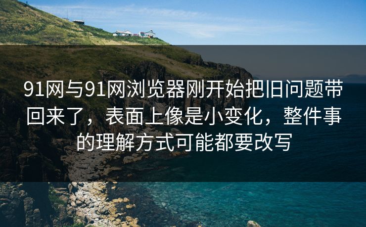 91网与91网浏览器刚开始把旧问题带回来了，表面上像是小变化，整件事的理解方式可能都要改写