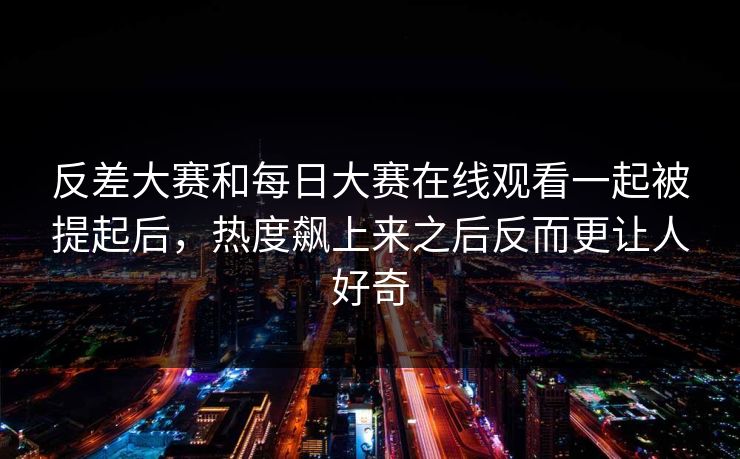 反差大赛和每日大赛在线观看一起被提起后，热度飙上来之后反而更让人好奇