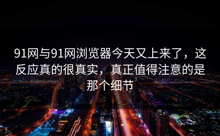 91网与91网浏览器今天又上来了，这反应真的很真实，真正值得注意的是那个细节