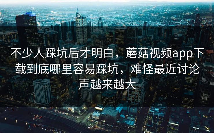 不少人踩坑后才明白，蘑菇视频app下载到底哪里容易踩坑，难怪最近讨论声越来越大