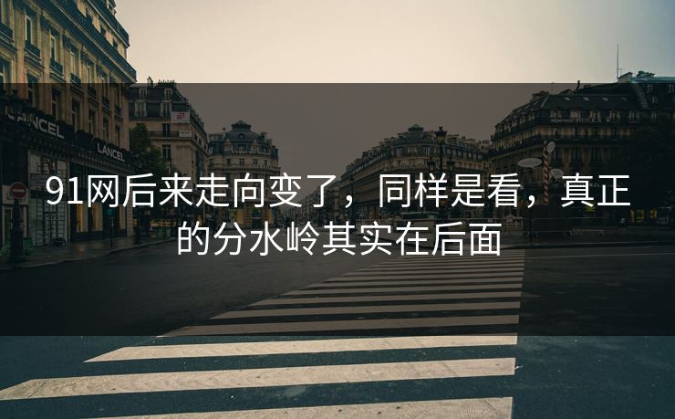 91网后来走向变了，同样是看，真正的分水岭其实在后面