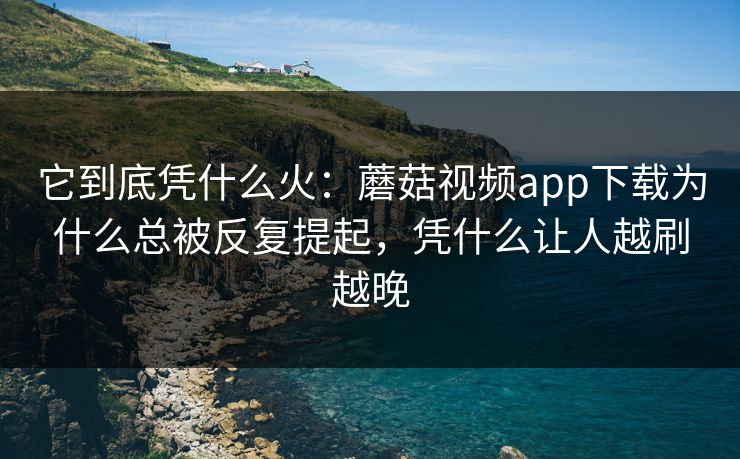 它到底凭什么火：蘑菇视频app下载为什么总被反复提起，凭什么让人越刷越晚
