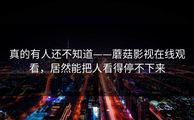 真的有人还不知道——蘑菇影视在线观看，居然能把人看得停不下来