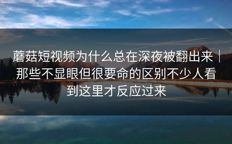 蘑菇短视频为什么总在深夜被翻出来｜那些不显眼但很要命的区别不少人看到这里才反应过来