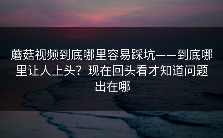 蘑菇视频到底哪里容易踩坑——到底哪里让人上头？现在回头看才知道问题出在哪
