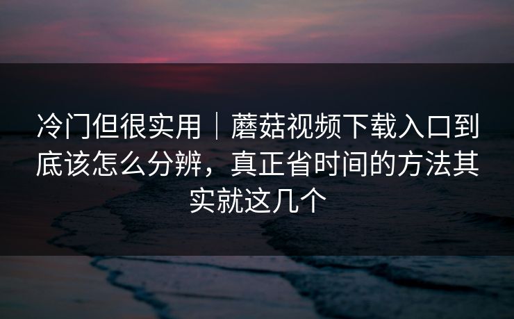 冷门但很实用｜蘑菇视频下载入口到底该怎么分辨，真正省时间的方法其实就这几个