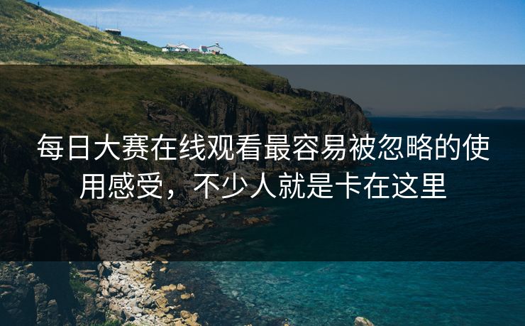 每日大赛在线观看最容易被忽略的使用感受，不少人就是卡在这里