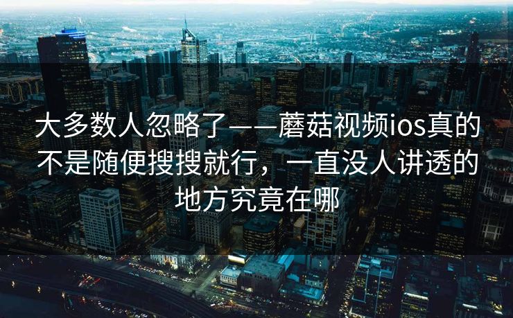 大多数人忽略了——蘑菇视频ios真的不是随便搜搜就行，一直没人讲透的地方究竟在哪