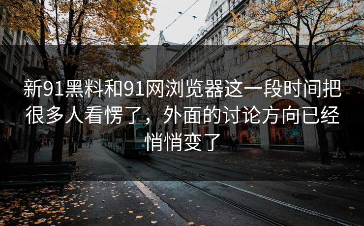 新91黑料和91网浏览器这一段时间把很多人看愣了，外面的讨论方向已经悄悄变了