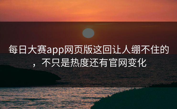 每日大赛app网页版这回让人绷不住的，不只是热度还有官网变化
