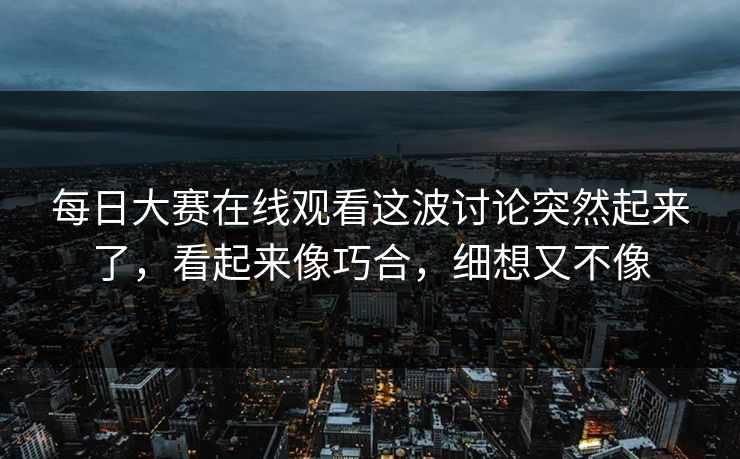 每日大赛在线观看这波讨论突然起来了，看起来像巧合，细想又不像
