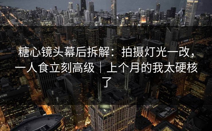 糖心镜头幕后拆解：拍摄灯光一改，一人食立刻高级｜上个月的我太硬核了
