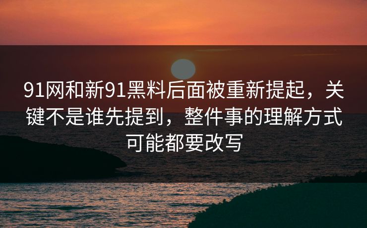 91网和新91黑料后面被重新提起，关键不是谁先提到，整件事的理解方式可能都要改写