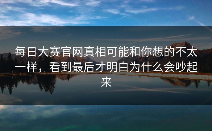 每日大赛官网真相可能和你想的不太一样，看到最后才明白为什么会吵起来