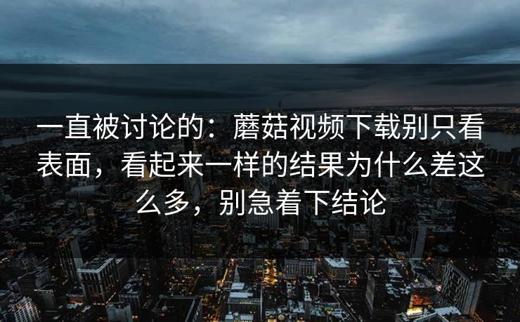一直被讨论的：蘑菇视频下载别只看表面，看起来一样的结果为什么差这么多，别急着下结论