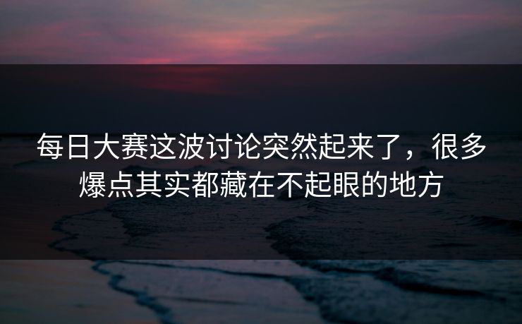 每日大赛这波讨论突然起来了，很多爆点其实都藏在不起眼的地方