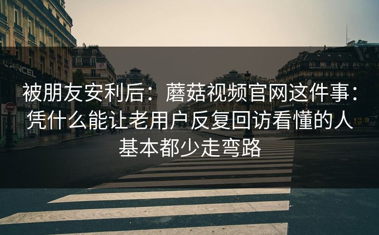 被朋友安利后：蘑菇视频官网这件事：凭什么能让老用户反复回访看懂的人基本都少走弯路