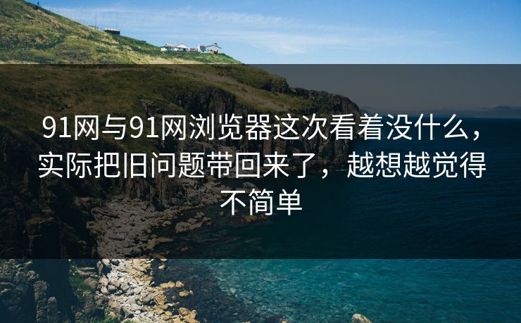 91网与91网浏览器这次看着没什么，实际把旧问题带回来了，越想越觉得不简单