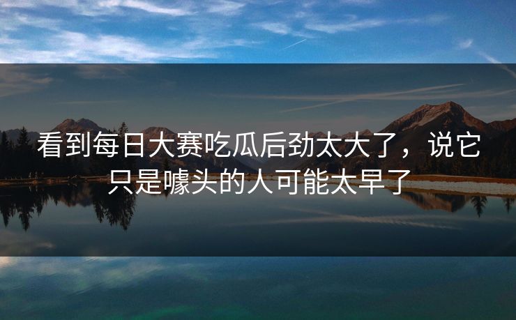 看到每日大赛吃瓜后劲太大了，说它只是噱头的人可能太早了