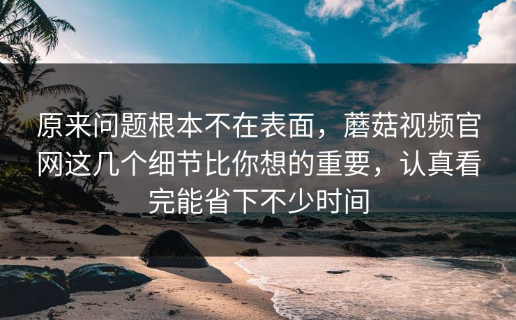 原来问题根本不在表面，蘑菇视频官网这几个细节比你想的重要，认真看完能省下不少时间