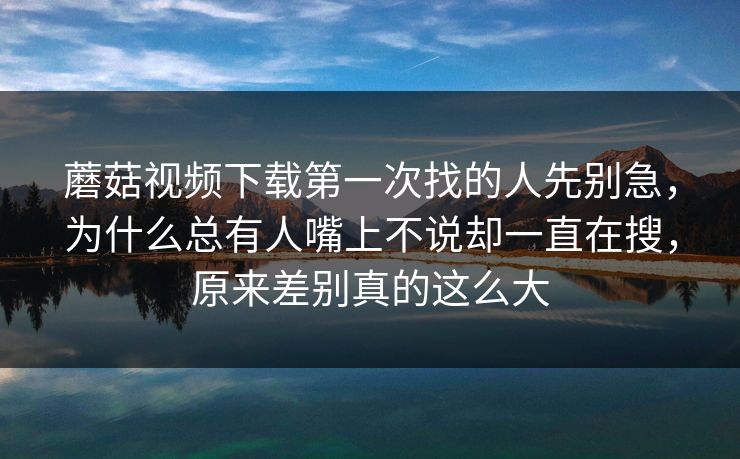 蘑菇视频下载第一次找的人先别急，为什么总有人嘴上不说却一直在搜，原来差别真的这么大
