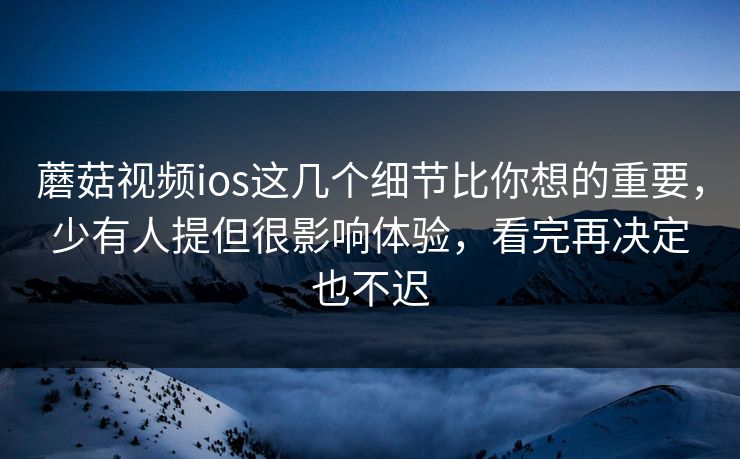 蘑菇视频ios这几个细节比你想的重要，少有人提但很影响体验，看完再决定也不迟