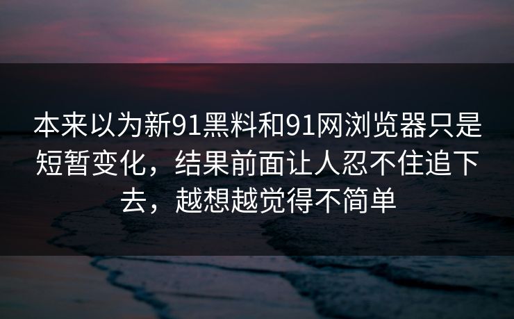 本来以为新91黑料和91网浏览器只是短暂变化，结果前面让人忍不住追下去，越想越觉得不简单