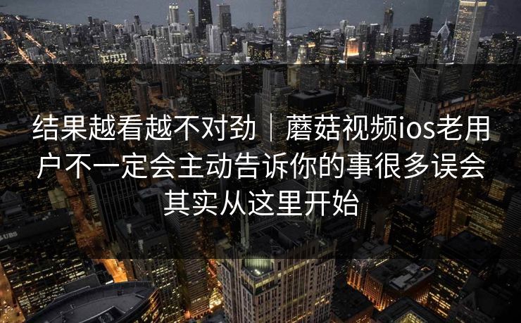 结果越看越不对劲｜蘑菇视频ios老用户不一定会主动告诉你的事很多误会其实从这里开始