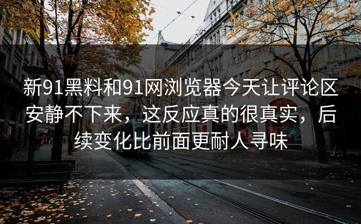 新91黑料和91网浏览器今天让评论区安静不下来，这反应真的很真实，后续变化比前面更耐人寻味