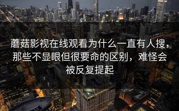 蘑菇影视在线观看为什么一直有人搜，那些不显眼但很要命的区别，难怪会被反复提起