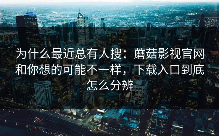 为什么最近总有人搜：蘑菇影视官网和你想的可能不一样，下载入口到底怎么分辨