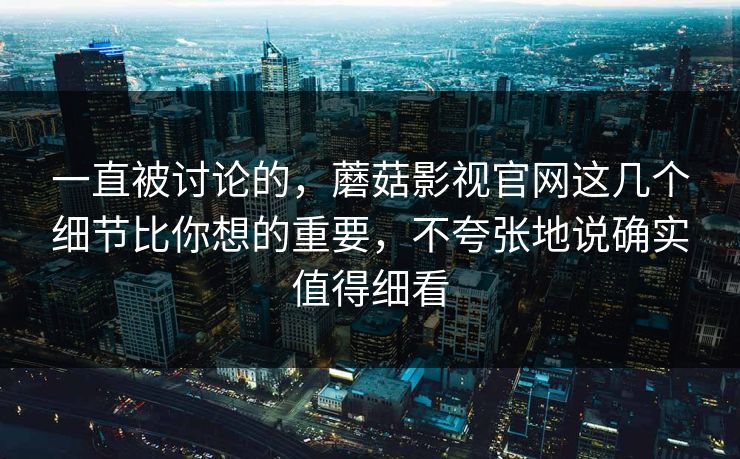 一直被讨论的，蘑菇影视官网这几个细节比你想的重要，不夸张地说确实值得细看