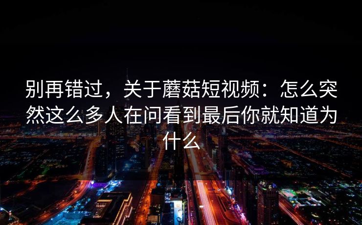 别再错过，关于蘑菇短视频：怎么突然这么多人在问看到最后你就知道为什么