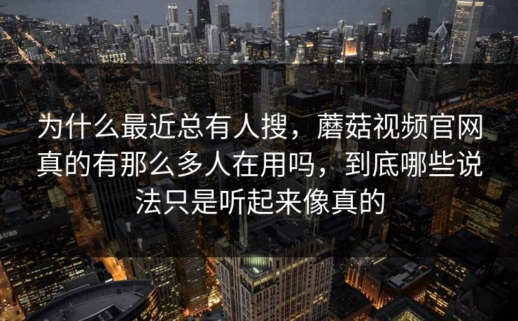 为什么最近总有人搜，蘑菇视频官网真的有那么多人在用吗，到底哪些说法只是听起来像真的