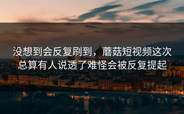 没想到会反复刷到，蘑菇短视频这次总算有人说透了难怪会被反复提起