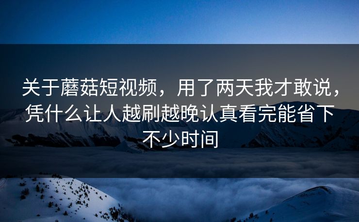 关于蘑菇短视频，用了两天我才敢说，凭什么让人越刷越晚认真看完能省下不少时间