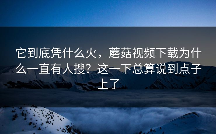 它到底凭什么火，蘑菇视频下载为什么一直有人搜？这一下总算说到点子上了