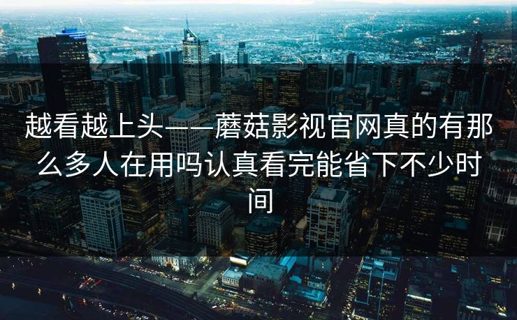 越看越上头——蘑菇影视官网真的有那么多人在用吗认真看完能省下不少时间
