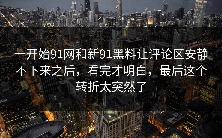 一开始91网和新91黑料让评论区安静不下来之后，看完才明白，最后这个转折太突然了