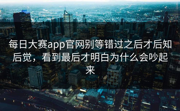 每日大赛app官网别等错过之后才后知后觉，看到最后才明白为什么会吵起来