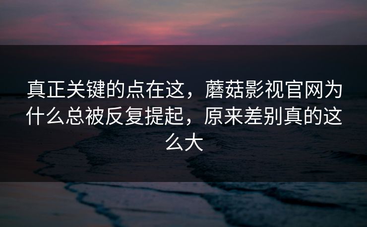真正关键的点在这，蘑菇影视官网为什么总被反复提起，原来差别真的这么大