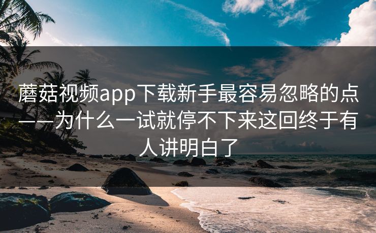 蘑菇视频app下载新手最容易忽略的点——为什么一试就停不下来这回终于有人讲明白了