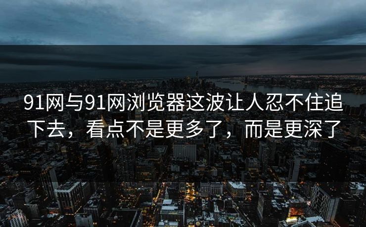 91网与91网浏览器这波让人忍不住追下去，看点不是更多了，而是更深了