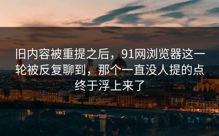 旧内容被重提之后，91网浏览器这一轮被反复聊到，那个一直没人提的点终于浮上来了